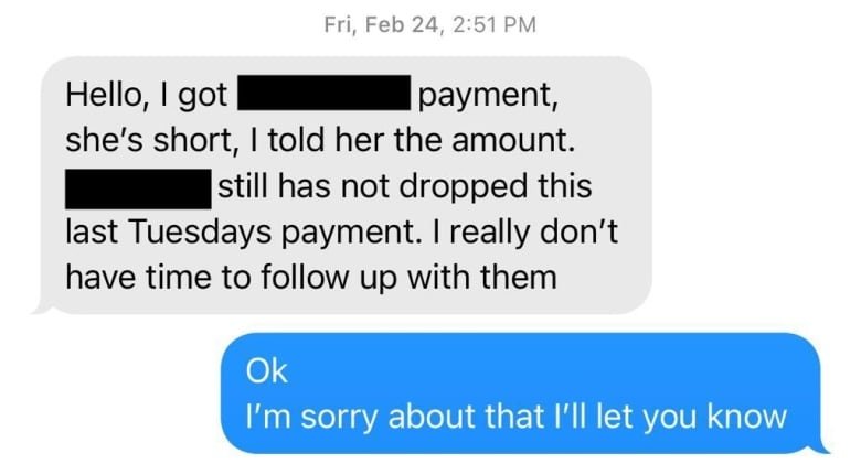 A screenshot of a text exchange that reads “Hello, I got [name redacted] payment, she’s short, I told her the amount. [The worker’s name] still has not dropped Tuesday’s payment. I really don’t have time to follow up with them.” A response, in blue, says “Ok I’m sorry about that I’ll let you know.”